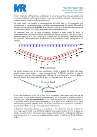 PUENTES Y VIADUCTOS
Marcelo Romo Proaño, M.Sc.
mromop@yahoo.com.mx
Febrero-200937
El peso propio del cable constituye una fracción de las cargas gravitacionales que actúan sobre
los puentes colgantes. Adicionalmente actúa el peso de los restantes elementos estructurales, la
carga permanente no estructural y las cargas vivas.
La mejor manera de modelar el comportamiento del cable (que es el componente más
importante de la estructura) consiste en utilizar programas estándar de Análisis Matricial de
Estructuras Espaciales como SAP2000. Se dividen los cables en un alto número de segmentos y
se analizan las solicitaciones provocadas por los diferentes tipos de cargas.
Es importante notar que la carga permanente, adicional al peso propio del cable, es
generalmente una carga uniformemente distribuida (o bastante cercana a ello), por lo que la
geometría esperada en el cable, luego de las deformaciones del mismo será bastante cercana a
una catenaria, conviniendo asumir inicialmente que la geometría del cable corresponde a una
catenaria.
Modelo Estructural
1
2
3
4
5 6 7
8
9
10
11
qD1
TT
qD2
La primera sorpresa con la que nos encontramos cuando se analiza un cable bajo cargas
gravitacionales (peso propio + carga permanente), por el Método Matricial, es que las
deformaciones son muy importantes (en un cable de 300 m de longitud y 20 m de flecha es
frecuente obtener deflexiones del orden de los 1 m a 2 m en el centro de la luz).
Geometría Final
Geometría Inicial
Si un cable cambia su flecha de 20 m a 22 m, la primera consecuencia lógica es que los
esfuerzos en el cable serán diferentes (serán menores), por lo que podría convenir analizar la
estructura con Teoría de Segundo Orden, o con varias Aproximaciones de Primer Orden hacia
la geometría final del cable. Lamentablemente este es el menor de los problemas en los cables
estructurales de puentes colgantes. Junto con el cable descenderá toda la estructura los mismos 2
m, en el centro de la luz, lo que provocaría efectos indeseables.
Si durante la colocación del cable se lo tensa desde la zona de anclaje para que la flecha por
peso propio quede en 20 m, el problema quedaría solucionado para esta fase. Es evidente que
este proceso constructivo determinará la manera de realizar el análisis y el diseño del cable y de
toda la estructura. Si se compensa la deflexión, basta realizar el análisis con Teoría de Primer
Orden.
 