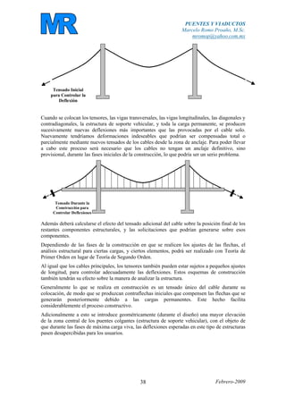 PUENTES Y VIADUCTOS
Marcelo Romo Proaño, M.Sc.
mromop@yahoo.com.mx
Febrero-200938
Tensado Inicial
para Controlar la
Deflexión
Cuando se colocan los tensores, las vigas transversales, las vigas longitudinales, las diagonales y
contradiagonales, la estructura de soporte vehicular, y toda la carga permanente, se producen
sucesivamente nuevas deflexiones más importantes que las provocadas por el cable solo.
Nuevamente tendríamos deformaciones indeseables que podrían ser compensadas total o
parcialmente mediante nuevos tensados de los cables desde la zona de anclaje. Para poder llevar
a cabo este proceso será necesario que los cables no tengan un anclaje definitivo, sino
provisional, durante las fases iniciales de la construcción, lo que podría ser un serio problema.
Tensado Durante la
Construcción para
Controlar Deflexiones
Además deberá calcularse el efecto del tensado adicional del cable sobre la posición final de los
restantes componentes estructurales, y las solicitaciones que podrían generarse sobre esos
componentes.
Dependiendo de las fases de la construcción en que se realicen los ajustes de las flechas, el
análisis estructural para ciertas cargas, y ciertos elementos, podrá ser realizado con Teoría de
Primer Orden en lugar de Teoría de Segundo Orden.
Al igual que los cables principales, los tensores también pueden estar sujetos a pequeños ajustes
de longitud, para controlar adecuadamente las deflexiones. Estos esquemas de construcción
también tendrán su efecto sobre la manera de analizar la estructura.
Generalmente lo que se realiza en construcción es un tensado único del cable durante su
colocación, de modo que se produzcan contraflechas iniciales que compensen las flechas que se
generarán posteriormente debido a las cargas permanentes. Este hecho facilita
considerablemente el proceso constructivo.
Adicionalmente a esto se introduce geométricamente (durante el diseño) una mayor elevación
de la zona central de los puentes colgantes (estructura de soporte vehicular), con el objeto de
que durante las fases de máxima carga viva, las deflexiones esperadas en este tipo de estructuras
pasen desapercibidas para los usuarios.
 