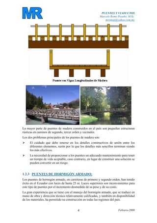 PUENTES Y VIADUCTOS
Marcelo Romo Proaño, M.Sc.
mromop@yahoo.com.mx
Febrero-20094
La mayor parte de puentes de madera construidos en el país son pequeñas estructuras
rústicas en caminos de segundo, tercer orden y vecinales.
Los dos problemas principales de los puentes de madera son:
El cuidado que debe tenerse en los detalles constructivos de unión entre los
diferentes elementos, razón por la que los detalles más sencillos terminan siendo
los más efectivos.
La necesidad de proporcionar a los puentes un adecuado mantenimiento para tener
un tiempo de vida aceptable, caso contrario, en lugar de constituir una solución se
pueden convertir en un riesgo.
1.2.3 PUENTES DE HORMIGÓN ARMADO:
Los puentes de hormigón armado, en carreteras de primero y segundo orden, han tenido
éxito en el Ecuador con luces de hasta 25 m. Luces superiores son inconvenientes para
este tipo de puentes por el incremento desmedido de su peso y de su costo.
La gran experiencia que se tiene con el manejo del hormigón armado, que se traduce en
mano de obra y dirección técnica relativamente calificadas, y también en disponibilidad
de los materiales, ha permitido su construcción en todas las regiones del país.
 