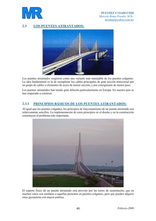 PUENTES Y VIADUCTOS
Marcelo Romo Proaño, M.Sc.
mromop@yahoo.com.mx
Febrero-200940
2.3 LOS PUENTES ATIRANTADOS:
Los puentes atirantados surgieron como una variante más manejable de los puentes colgantes.
La idea fundamental es la de reemplazar los cables principales de gran sección transversal por
un grupo de cables o elementos de acero de menor sección, y por consiguiente de menor peso.
Los puentes atirantados han tenido gran difusión particularmente en Europa. En nuestro país se
han empezado a construir.
2.3.1 PRINCIPIOS BÁSICOS DE LOS PUENTES ATIRANTADOS:
Al igual que los puentes colgantes, los principios de funcionamiento de un puente atirantado son
relativamente sencillos. La implementación de estos principios en el diseño y en la construcción
constituyen el problema más importante.
El soporte físico de un puente atirantado está provisto por las torres de sustentación, que en
muchos casos son similares a aquellas presentes en puentes colgantes, pero que pueden adquirir
otras geometrías con mayor estética.
 