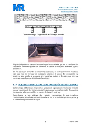 PUENTES Y VIADUCTOS
Marcelo Romo Proaño, M.Sc.
mromop@yahoo.com.mx
Febrero-20095
El principal problema constructivo constituyen los encofrados que, en su configuración
tradicional, solamente pueden ser utilizados en cauces de ríos poco profundos y poco
caudalosos.
En ríos de cauces profundos o sumamente caudalosos, se suele construir un encofrado
tipo arco para no provocar un incremento excesivo de costos de construcción (se
construye algo similar a un puente provisional de madera o de acero que sirve de
encofrado para el puente definitivo de hormigón).
1.2.4 PUENTES TRADICIONALES DE HORMIGÓN PREESFORZADO:
La tecnología del hormigón preesforzado (pretensado y postensado) tradicional permitió
superar parcialmente las limitaciones de los puentes de hormigón armado, llegándose a
implementar soluciones viables en puentes de hasta 45 m de luz.
Generalmente se han utilizado dos variantes constructivas de esta tecnología
consistentes en la fundición y tensado (tesado) in situ, o la fundición y tensado previo, y
el lanzamiento posterior de las vigas.
 