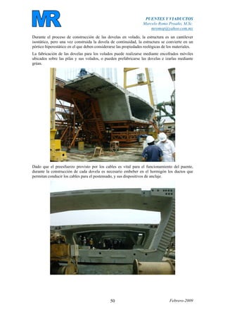 PUENTES Y VIADUCTOS
Marcelo Romo Proaño, M.Sc.
mromop@yahoo.com.mx
Febrero-200950
Durante el proceso de construcción de las dovelas en volado, la estructura es un cantilever
isostático, pero una vez construida la dovela de continuidad, la estructura se convierte en un
pórtico hiperestático en el que deben considerarse las propiedades reológicas de los materiales.
La fabricación de las dovelas para los volados puede realizarse mediante encofrados móviles
ubicados sobre las pilas y sus volados, o pueden prefabricarse las dovelas e izarlas mediante
grúas.
Dado que el preesfuerzo provisto por los cables es vital para el funcionamiento del puente,
durante la construcción de cada dovela es necesario embeber en el hormigón los ductos que
permitan conducir los cables para el postensado, y sus dispositivos de anclaje.
 
