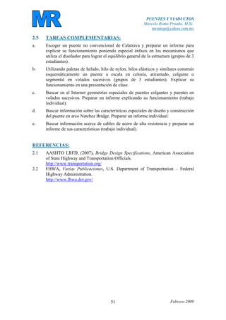 PUENTES Y VIADUCTOS
Marcelo Romo Proaño, M.Sc.
mromop@yahoo.com.mx
Febrero-200951
2.5 TAREAS COMPLEMENTARIAS:
a. Escoger un puente no convencional de Calatrava y preparar un informe para
explicar su funcionamiento poniendo especial énfasis en los mecanismos que
utiliza el diseñador para lograr el equilibrio general de la estructura (grupos de 3
estudiantes).
b. Utilizando paletas de helado, hilo de nylon, hilos elásticos y similares construir
esquemáticamente un puente a escala en celosía, atirantado, colgante o
segmental en volados sucesivos (grupos de 3 estudiantes). Explicar su
funcionamiento en una presentación de clase.
c. Buscar en el Internet geometrías especiales de puentes colgantes y puentes en
volados sucesivos. Preparar un informe explicando su funcionamiento (trabajo
individual).
d. Buscar información sobre las características especiales de diseño y construcción
del puente en arco Natchez Bridge. Preparar un informe individual.
e. Buscar información acerca de cables de acero de alta resistencia y preparar un
informe de sus características (trabajo individual).
REFERENCIAS:
2.1 AASHTO LRFD, (2007), Bridge Design Specifications, American Association
of State Highway and Transportation Officials.
http://www.transportation.org/
2.2 FHWA, Varias Publicaciones, U.S. Department of Transportation – Federal
Highway Administration.
http://www.fhwa.dot.gov/
 