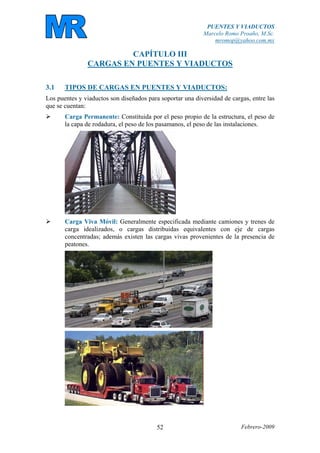 PUENTES Y VIADUCTOS
Marcelo Romo Proaño, M.Sc.
mromop@yahoo.com.mx
Febrero-200952
CAPÍTULO III
CARGAS EN PUENTES Y VIADUCTOS
3.1 TIPOS DE CARGAS EN PUENTES Y VIADUCTOS:
Los puentes y viaductos son diseñados para soportar una diversidad de cargas, entre las
que se cuentan:
Carga Permanente: Constituida por el peso propio de la estructura, el peso de
la capa de rodadura, el peso de los pasamanos, el peso de las instalaciones.
Carga Viva Móvil: Generalmente especificada mediante camiones y trenes de
carga idealizados, o cargas distribuidas equivalentes con eje de cargas
concentradas; además existen las cargas vivas provenientes de la presencia de
peatones.
 