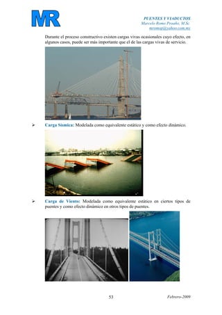 PUENTES Y VIADUCTOS
Marcelo Romo Proaño, M.Sc.
mromop@yahoo.com.mx
Febrero-200953
Durante el proceso constructivo existen cargas vivas ocasionales cuyo efecto, en
algunos casos, puede ser más importante que el de las cargas vivas de servicio.
Carga Sísmica: Modelada como equivalente estático y como efecto dinámico.
Carga de Viento: Modelada como equivalente estático en ciertos tipos de
puentes y como efecto dinámico en otros tipos de puentes.
 