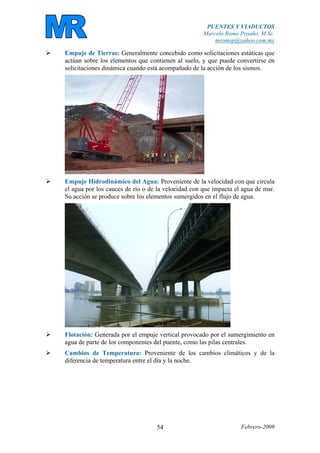 PUENTES Y VIADUCTOS
Marcelo Romo Proaño, M.Sc.
mromop@yahoo.com.mx
Febrero-200954
Empuje de Tierras: Generalmente concebido como solicitaciones estáticas que
actúan sobre los elementos que contienen al suelo, y que puede convertirse en
solicitaciones dinámica cuando está acompañado de la acción de los sismos.
Empuje Hidrodinámico del Agua: Proveniente de la velocidad con que circula
el agua por los cauces de río o de la velocidad con que impacta el agua de mar.
Su acción se produce sobre los elementos sumergidos en el flujo de agua.
Flotación: Generada por el empuje vertical provocado por el sumergimiento en
agua de parte de los componentes del puente, como las pilas centrales.
Cambios de Temperatura: Proveniente de los cambios climáticos y de la
diferencia de temperatura entre el día y la noche.
 