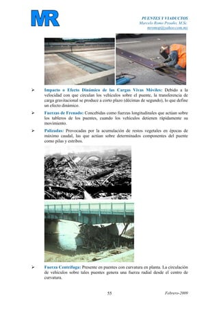 PUENTES Y VIADUCTOS
Marcelo Romo Proaño, M.Sc.
mromop@yahoo.com.mx
Febrero-200955
Impacto o Efecto Dinámico de las Cargas Vivas Móviles: Debido a la
velocidad con que circulan los vehículos sobre el puente, la transferencia de
carga gravitacional se produce a corto plazo (décimas de segundo), lo que define
un efecto dinámico.
Fuerzas de Frenado: Concebidas como fuerzas longitudinales que actúan sobre
los tableros de los puentes, cuando los vehículos detienen rápidamente su
movimiento.
Palizadas: Provocadas por la acumulación de restos vegetales en épocas de
máximo caudal, las que actúan sobre determinados componentes del puente
como pilas y estribos.
Fuerza Centrífuga: Presente en puentes con curvatura en planta. La circulación
de vehículos sobre tales puentes genera una fuerza radial desde el centro de
curvatura.
 