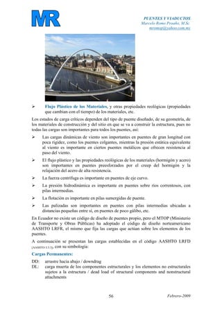 PUENTES Y VIADUCTOS
Marcelo Romo Proaño, M.Sc.
mromop@yahoo.com.mx
Febrero-200956
Flujo Plástico de los Materiales, y otras propiedades reológicas (propiedades
que cambian con el tiempo) de los materiales, etc.
Los estados de carga críticos dependen del tipo de puente diseñado, de su geometría, de
los materiales de construcción y del sitio en que se va a construir la estructura, pues no
todas las cargas son importantes para todos los puentes, así:
Las cargas dinámicas de viento son importantes en puentes de gran longitud con
poca rigidez, como los puentes colgantes, mientras la presión estática equivalente
al viento es importante en ciertos puentes metálicos que ofrecen resistencia al
paso del viento.
El flujo plástico y las propiedades reológicas de los materiales (hormigón y acero)
son importantes en puentes preesforzados por el creep del hormigón y la
relajación del acero de alta resistencia.
La fuerza centrífuga es importante en puentes de eje curvo.
La presión hidrodinámica es importante en puentes sobre ríos correntosos, con
pilas intermedias.
La flotación es importante en pilas sumergidas de puente.
Las palizadas son importantes en puentes con pilas intermedias ubicadas a
distancias pequeñas entre sí, en puentes de poco gálibo, etc.
En Ecuador no existe un código de diseño de puentes propio, pero el MTOP (Ministerio
de Transporte y Obras Públicas) ha adoptado el código de diseño norteamericano
AASHTO LRFR, el mismo que fija las cargas que actúan sobre los elementos de los
puentes.
A continuación se presentan las cargas establecidas en el código AASHTO LRFD
[AASHTO 3.3.3], con su simbología:
Cargas Permanentes:
DD: arrastre hacia abajo / downdrag
DL: carga muerta de los componentes estructurales y los elementos no estructurales
sujetos a la estructura / dead load of structural components and nonstructural
attachments
 