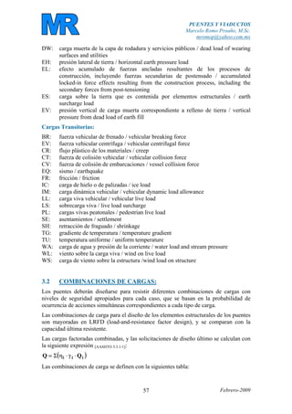 PUENTES Y VIADUCTOS
Marcelo Romo Proaño, M.Sc.
mromop@yahoo.com.mx
Febrero-200957
DW: carga muerta de la capa de rodadura y servicios públicos / dead load of wearing
surfaces and utilities
EH: presión lateral de tierra / horizontal earth pressure load
EL: efecto acumulado de fuerzas ancladas resultantes de los procesos de
construcción, incluyendo fuerzas secundarias de postensado / accumulated
locked-in force effects resulting from the construction process, including the
secondary forces from post-tensioning
ES: carga sobre la tierra que es contenida por elementos estructurales / earth
surcharge load
EV: presión vertical de carga muerta correspondiente a relleno de tierra / vertical
pressure from dead load of earth fill
Cargas Transitorias:
BR: fuerza vehicular de frenado / vehicular breaking force
EV: fuerza vehicular centrífuga / vehicular centrifugal force
CR: flujo plástico de los materiales / creep
CT: fuerza de colisión vehicular / vehicular collision force
CV: fuerza de colisión de embarcaciones / vessel collision force
EQ: sismo / earthquake
FR: fricción / friction
IC: carga de hielo o de palizadas / ice load
IM: carga dinámica vehicular / vehicular dynamic load allowance
LL: carga viva vehicular / vehicular live load
LS: sobrecarga viva / live load surcharge
PL: cargas vivas peatonales / pedestrian live load
SE: asentamientos / settlement
SH: retracción de fraguado / shrinkage
TG: gradiente de temperatura / temperature gradient
TU: temperatura uniforme / uniform temperature
WA: carga de agua y presión de la corriente / water load and stream pressure
WL: viento sobre la carga viva / wind on live load
WS: carga de viento sobre la estructura /wind load on structure
3.2 COMBINACIONES DE CARGAS:
Los puentes deberán diseñarse para resistir diferentes combinaciones de cargas con
niveles de seguridad apropiados para cada caso, que se basan en la probabilidad de
ocurrencia de acciones simultáneas correspondientes a cada tipo de carga.
Las combinaciones de carga para el diseño de los elementos estructurales de los puentes
son mayoradas en LRFD (load-and-resistance factor design), y se comparan con la
capacidad última resistente.
Las cargas factoradas combinadas, y las solicitaciones de diseño último se calculan con
la siguiente expresión [AASHTO 3.3.1-1]:
( )iii QQ ⋅γ⋅ηΣ=
Las combinaciones de carga se definen con la siguientes tabla:
 