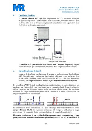 PUENTES Y VIADUCTOS
Marcelo Romo Proaño, M.Sc.
mromop@yahoo.com.mx
Febrero-200963
b. Camión de Dos Ejes:
El Camión Tándem de 2 Ejes tiene un peso total de 22 T, y consiste de un par
de ejes de carga de 11 T cada uno (5.5 T en cada llanta), separados apenas 4 pies
(1.20 m) entre sí en la dirección longitudinal, y sus llantas están separadas 6 pies
(1.80 m) en la dirección transversal.
El camión de 2 ejes también debe incluir una Carga de Impacto (IM) por
acción dinámica, que también es un porcentaje de la carga del camión tándem.
c. Carga Distribuida de Carril:
La carga de diseño de carril consiste de una carga uniformemente distribuida de
0.95 T/m colocados en dirección longitudinal, ubicados en un ancho de 3 m
(como en los camiones, existe un sobreancho de 0.30 m a cada lado para cubrir
el carril). La carga distribuida no está sujeta a efecto dinámico de impacto.
De acuerdo a AASHTO, cada carril del puente estará sometido a la acción de uno de los
camiones (de 3 ejes o de 2 ejes) combinado con la carga distribuida de carril, ubicando
dichas cargas en los sitios que produzcan las máximas solicitaciones y los máximos
esfuerzos. La carga distribuida se puede ubicar también en el sector donde actúan las
cargas concentradas de los camiones.
La combinación de los camiones de 2 o 3 ejes, y la carga distribuida se identifica como
carga vehicular HL-93 (en versiones anteriores del código se utilizaban la carga
concentrada y la carga distribuida como condiciones de carga independientes).
El camión tándem con la carga distribuida complementaria es usualmente crítico
para puentes de luces extremadamente pequeñas (menores a 6 m); el camión de 3
 