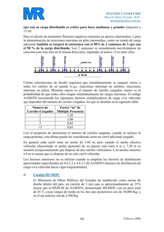 PUENTES Y VIADUCTOS
Marcelo Romo Proaño, M.Sc.
mromop@yahoo.com.mx
Febrero-200964
ejes con su carga distribuida es crítico para luces medianas y grandes (mayores a
15 m).
Para el cálculo de momentos flectores negativos máximos en apoyos intermedios, y para
la determinación de reacciones máximas en pilas intermedias, como un estado de carga
adicional también se cargará la estructura con el 90% de 2 camiones de 3 ejes con
el 90 % de la carga distribuida. Los 2 camiones se considerarán movilizándose en
caravana (uno tras otro en la misma dirección), separados al menos 15 m entre ellos.
Ciertas solicitaciones de diseño requieren que simultáneamente se carguen varios o
todos los carriles de un puente (v.g.r. reacciones máximas en estribos, reacciones
máximas en pilas). Mientras mayor es el número de carriles cargados, menor es la
probabilidad de que todos ellos tengan simultáneamente las cargas máximas. El código
AASHTO recomienda los siguientes factores multiplicadores de carga viva vehicular
que dependen del número de carriles cargados, los que se detallan en la siguiente tabla:
Número de
Carriles Cargados
Factor “m” de
Múltiple Presencia
1 1.20
2 1.00
3 0.85
>3 0.65
Con el propósito de determinar el número de carriles cargados, cuando se incluye la
carga peatonal, esta última puede ser considerada como un carril adicional cargado.
En general cada carril tiene un ancho de 3.60 m, pero cuando el ancho efectivo
vehicular (descontado el ancho peatonal) de un puente está entre 6 m y 7.20 m se
asumirá excepcionalmente que dispone de dos carriles vehiculares. Con anchos menores
a 6 m se asume que se dispone de un solo carril vehicular.
Los factores anteriores no se utilizan cuando se emplean los factores de distribución
aproximados especificados en 4.6.2.2 y 4.6.2.3 de AASHTO (factores de distribución de
carga viva vehicular hacia vigas longitudinales).
d. Camión HS-MOP:
El Ministerio de Obras Públicas del Ecuador ha establecido como norma de
diseño dentro del país, un camión de 3 ejes que es aproximadamente un 35%
mayor que el HS20-44 de AASHTO, denominado HS-MOP, con un peso total
de 45 T, cuyas cargas de rueda en los dos ejes posteriores son de 10,000 Kg, y
en el eje anterior son de 2,500 Kg.
 