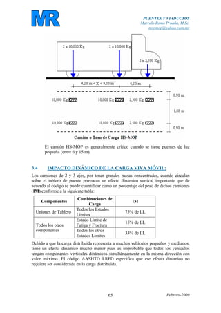 PUENTES Y VIADUCTOS
Marcelo Romo Proaño, M.Sc.
mromop@yahoo.com.mx
Febrero-200965
El camión HS-MOP es generalmente crítico cuando se tiene puentes de luz
pequeña (entre 6 y 15 m).
3.4 IMPACTO DINÁMICO DE LA CARGA VIVA MÓVIL:
Los camiones de 2 y 3 ejes, por tener grandes masas concentradas, cuando circulan
sobre el tablero de puente provocan un efecto dinámico vertical importante que de
acuerdo al código se puede cuantificar como un porcentaje del peso de dichos camiones
(IM) conforme a la siguiente tabla:
Componentes
Combinaciones de
Carga
IM
Uniones de Tablero
Todos los Estados
Límites
75% de LL
Estado Límite de
Fatiga y Fractura
15% de LL
Todos los otros
componentes Todos los otros
Estados Límites
33% de LL
Debido a que la carga distribuida representa a muchos vehículos pequeños y medianos,
tiene un efecto dinámico mucho menor pues es improbable que todos los vehículos
tengan componentes verticales dinámicos simultáneamente en la misma dirección con
valor máximo. El código AASHTO LRFD especifica que ese efecto dinámico no
requiere ser considerado en la carga distribuida.
 