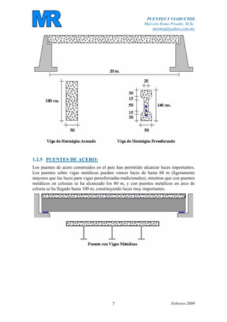 PUENTES Y VIADUCTOS
Marcelo Romo Proaño, M.Sc.
mromop@yahoo.com.mx
Febrero-20097
1.2.5 PUENTES DE ACERO:
Los puentes de acero construidos en el país han permitido alcanzar luces importantes.
Los puentes sobre vigas metálicas pueden vencer luces de hasta 60 m (ligeramente
mayores que las luces para vigas preesforzadas tradicionales), mientras que con puentes
metálicos en celosías se ha alcanzado los 80 m, y con puentes metálicos en arco de
celosía se ha llegado hasta 100 m, constituyendo luces muy importantes.
 