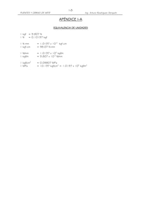 PUENTES Y OBRAS DE ARTE Ing. Arturo Rodríguez Serquén
I-8
APÉNDICE IAPÉNDICE IAPÉNDICE IAPÉNDICE I----AAAA
EQUIVALENCIA DE UNIDADESEQUIVALENCIA DE UNIDADESEQUIVALENCIA DE UNIDADESEQUIVALENCIA DE UNIDADES
1 kgf = 9.807 N
1 N = 0.10197 kgf
1 N-mm = 1.0197 x 10-2
kgf-cm
1 kgf-cm = 98.07 N-mm
1 N/mm = 1.0197 x 102
kgf/m
1 kgf/m = 9.807 x 10-3
N/mm
1 kgf/cm2
= 0.09807 MPa
1 MPa = 10.197 kgf/cm2
= 1.0197 x 105
kgf/m2
 