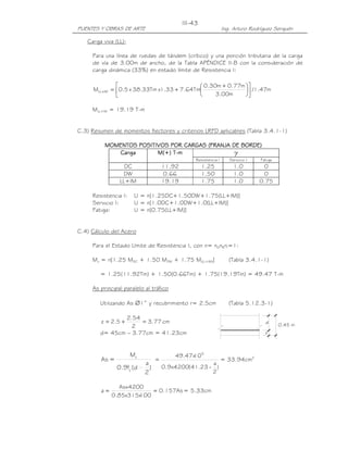 PUENTES Y OBRAS DE ARTE Ing. Arturo Rodríguez Serquén
III-43
0.45 m
d
z
Carga viva (LL):
Para una línea de ruedas de tándem (crítico) y una porción tributaria de la carga
de vía de 3.00m de ancho, de la Tabla APÉNDICE II-B con la consideración de
carga dinámica (33%) en estado límite de Resistencia I:
m47.1/
m00.3
m77.0m30.0
Tm64.733.1xTm33.38x5.0M IMLL 










 +
+=+
MLL+IM = 19.19 T-m
C.3) Resumen de momentos flectores y criterios LRFD aplicables (Tabla 3.4.1-1)
MOMENTOSMOMENTOSMOMENTOSMOMENTOS POSITIVOSPOSITIVOSPOSITIVOSPOSITIVOS POR CARGASPOR CARGASPOR CARGASPOR CARGAS (FRANJA DE BORDE)(FRANJA DE BORDE)(FRANJA DE BORDE)(FRANJA DE BORDE)
CargaCargaCargaCarga M(+) TM(+) TM(+) TM(+) T----mmmm γγγγ
Resistencia I Servicio I Fatiga
DC 11.92 1.25 1.0 0
DW 0.66 1.50 1.0 0
LL+IM 19.19 1.75 1.0 0.75
Resistencia I: U = n[1.25DC+1.50DW+1.75(LL+IM)]
Servicio I: U = n[1.0DC+1.0DW+1.0(LL+IM)]
Fatiga: U = n[0.75(LL+IM)]
C.4) Cálculo del Acero
Para el Estado Límite de Resistencia I, con n= nDnRnI=1:
Mu = n[1.25 MDC + 1.50 MDW + 1.75 M(LL+IM)] (Tabla 3.4.1-1)
= 1.25(11.92Tm) + 1.50(0.66Tm) + 1.75(19.19Tm) = 49.47 T-m
As principal paralelo al tráfico
Utilizando As ∅1” y recubrimiento r= 2.5cm (Tabla 5.12.3-1)
cm77.3
2
54.2
5.2z =+=
d= 45cm – 3.77cm = 41.23cm
)
2
a
d(f9.0
M
=As
y
u
)
2
a
23.41(4200x9.0
10x47.49 5
-
= = 33.94cm2
As157.0
100x315x85.0
4200Asx
a == = 5.33cm
 