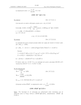 PUENTES Y OBRAS DE ARTE Ing. Arturo Rodríguez Serquén
III-44
La separación será: m15.0
94.33
10.5
s ==
USAR 1USAR 1USAR 1USAR 1∅∅∅∅1” @ 0.11” @ 0.11” @ 0.11” @ 0.15555mmmm
As máximo (Art. 5.7.3.3.1)
Una sección no sobre reforzada cumple con: c /de ≤ 0.42
Como 825.0,cm/kg280fpara
70
280f
05.085.0 1
2'
c
'
c
1 =β>






 −
−=β
c = a / β1 = 5.33cm/0.825 = 6.46cm
de = 41.23 cm
c /de = 0.16 ≤ 0.42 OK!
As mínimo (Art. 5.7.3.3.2)
La cantidad de acero proporcionado debe ser capaz de resistir el menor valor
de1.2Mcr y 1.33Mu:
a) 1.2Mcr = 1.2fr S = 1.2(35.67kg/cm2
)(33,750cm3
) = 14.45T-m
Siendo:
22'
c
'
cr cm/kg67.3531501.2cm/kgf01.2MPaf63.0f ====
S = bh2
/6 = 100(45)2
/6 = 33,750 cm3
b) 1.33 Mu= 1.33(49.47T-m) = 65.80T-m
El menor valor es 14.45 T-m y la cantidad de acero calculada (33.94 cm2
)
resiste Mu=49.47 T-m > 14.45 T-m OK!
As de distribución
S
1750
=% ≤ 50% (Art. 9.7.3.2)
%57.19=
8000
1750
=%
As repart = 0.1957(33.94 cm2
) = 6.64 cm2
Utilizando varillas ∅5/8”, la separación será: m30.0
64.6
2
s ==
USAR 1USAR 1USAR 1USAR 1∅∅∅∅5/8” @ 0.5/8” @ 0.5/8” @ 0.5/8” @ 0.30303030 mmmm
Nota.- Por facilidad en el colocado se uniformizará este resultado con el
obtenido para la franja interior (1Ø5/8”@0.33m), adoptándose 1∅5/8” @
0.30 m.
 