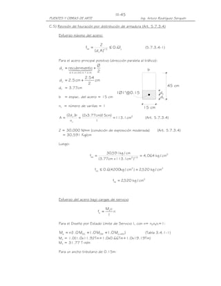 PUENTES Y OBRAS DE ARTE Ing. Arturo Rodríguez Serquén
III-45
c
d
15 cm
c
1Ø1"@0.15
b
d
45 cm
C.5) Revisión de fisuración por distribución de armadura (Art. 5.7.3.4)
Esfuerzo máximo del acero:
y3/1
c
sa f6.0
)Ad(
Z
f ≤= (5.7.3.4-1)
Para el acero principal positivo (dirección paralela al tráfico):
2
Ø
ntorecubrimied
)4.3.7.5.Art(cm5
c +=
≤
44 344 21
cm
2
54.2
cm5.2dc +=
dc = 3.77cm
b = espac. del acero = 15 cm
nv = número de varillas = 1
2
v
c
cm1.113
1
)cm15)(cm77.3x2(
n
b)d2(
A === (Art. 5.7.3.4)
Z = 30,000 N/mm (condición de exposición moderada) (Art. 5.7.3.4)
= 30,591 Kg/cm
Luego:
2
3/12sa cm/kg064,4
)cm1.113xcm77.3(
cm/kg591,30
f ==
22
sa cm/kg520,2)cm/kg4200(6.0f =≤
2
sa cm/kg520,2f =
Esfuerzo del acero bajo cargas de servicio
n
I
cM
f s
s =
Para el Diseño por Estado Límite de Servicio I, con n= nDnRnI=1:
)M0.1M0.1M0.1(nM IMLLDWDCs +++= (Tabla 3.4.1-1)
Ms = 1.0(1.0x11.92Tm+1.0x0.66Tm+1.0x19.19Tm)
Ms = 31.77 T-m/m
Para un ancho tributario de 0.15m:
 