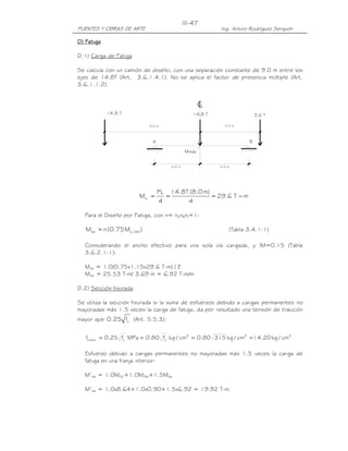 PUENTES Y OBRAS DE ARTE Ing. Arturo Rodríguez Serquén
III-47
A
4.0 m
Mmáx
cL
3.6 T
4.0 m
B
14.8 T 14.8 T
9.0 m 4.3 m
DDDD) Fatiga) Fatiga) Fatiga) Fatiga
D.1) Carga de Fatiga
Se calcula con un camión de diseño, con una separación constante de 9.0 m entre los
ejes de 14.8T (Art. 3.6.1.4.1). No se aplica el factor de presencia múltiple (Art.
3.6.1.1.2).
mT6.29
4
)m0.8(T8.14
4
PL
MLL −===
Para el Diseño por Fatiga, con n= nDnRnI=1:
)M75.0(nM IMLLfat += (Tabla 3.4.1-1)
Considerando el ancho efectivo para una sola vía cargada, y IM=0.15 (Tabla
3.6.2.1-1):
Mfat = 1.0(0.75x1.15x29.6 T-m) / E
Mfat = 25.53 T-m/ 3.69 m = 6.92 T-m/m
D.2) Sección fisurada
Se utiliza la sección fisurada si la suma de esfuerzos debido a cargas permanentes no
mayoradas más 1.5 veces la carga de fatiga, da por resultado una tensión de tracción
mayor que '
cf25.0 (Art. 5.5.3):
222'
c
'
ctracc cm/kg20.14cm/kg31580.0cm/kgf80.0MPaf25.0f ====
Esfuerzo debido a cargas permanentes no mayoradas más 1.5 veces la carga de
fatiga en una franja interior:
M’fat = 1.0MDC+1.0MDW+1.5Mfat
M’fat = 1.0x8.64+1.0x0.90+1.5x6.92 = 19.92 T-m
 