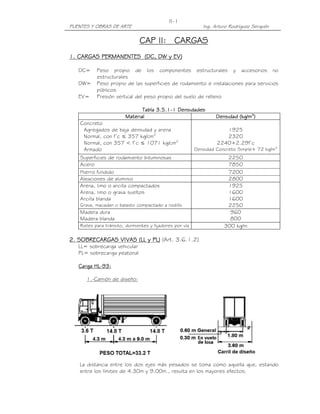 PUENTES Y OBRAS DE ARTE Ing. Arturo Rodríguez Serquén
II-1
CAP II:CAP II:CAP II:CAP II: CARGASCARGASCARGASCARGAS
1. CARGAS PERMANENTES (DC, DW y EV)1. CARGAS PERMANENTES (DC, DW y EV)1. CARGAS PERMANENTES (DC, DW y EV)1. CARGAS PERMANENTES (DC, DW y EV)
DC= Peso propio de los componentes estructurales y accesorios no
estructurales
DW= Peso propio de las superficies de rodamiento e instalaciones para servicios
públicos
EV= Presión vertical del peso propio del suelo de relleno
Tabla 3.5.1Tabla 3.5.1Tabla 3.5.1Tabla 3.5.1----1111 DensidadesDensidadesDensidadesDensidades
MaterialMaterialMaterialMaterial Densidad (kg/mDensidad (kg/mDensidad (kg/mDensidad (kg/m3333
))))
Concreto
Agregados de baja densidad y arena
Normal, con f’c ≤ 357 kg/cm2
Normal, con 357 < f’c ≤ 1071 kg/cm2
Armado
1925
2320
2240+2.29f’c
Densidad Concreto Simple+ 72 kg/m3
Superficies de rodamiento bituminosas 2250
Acero 7850
Hierro fundido 7200
Aleaciones de aluminio 2800
Arena, limo o arcilla compactados
Arena, limo o grava sueltos
Arcilla blanda
Grava, macadan o balasto compactado a rodillo
1925
1600
1600
2250
Madera dura
Madera blanda
960
800
Rieles para tránsito, durmientes y fijadores por vía 300 kg/m
2. SOBRECARGAS VIVAS (LL y PL)2. SOBRECARGAS VIVAS (LL y PL)2. SOBRECARGAS VIVAS (LL y PL)2. SOBRECARGAS VIVAS (LL y PL) (Art. 3.6.1.2)
LL= sobrecarga vehicular
PL= sobrecarga peatonal
Carga HLCarga HLCarga HLCarga HL----93:93:93:93:
1.-Camión de diseño:
La distancia entre los dos ejes más pesados se toma como aquella que, estando
entre los límites de 4.30m y 9.00m., resulta en los mayores efectos.
 