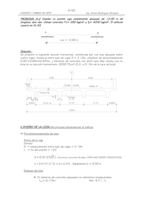 PUENTES Y OBRAS DE ARTE Ing. Arturo Rodríguez Serquén
III-50
Luz = 12.00 m
A B
_
x=.13
b
Diafragma
b=.25
.15
Cartelas 9"x6"
S=2% S=2% Asfalto 2"
t
3.603.60
.15
.15
.30
.375
0.8252.102.10S'=2.100.825
7.95m
C.G.
PROBLEMA III.2PROBLEMA III.2PROBLEMA III.2PROBLEMA III.2 Diseñar un puente viga simplemente apoyado de 12.00 m deDiseñar un puente viga simplemente apoyado de 12.00 m deDiseñar un puente viga simplemente apoyado de 12.00 m deDiseñar un puente viga simplemente apoyado de 12.00 m de
longitud, dos vías. Utilizar concreto f’c= 280 kg/cmlongitud, dos vías. Utilizar concreto f’c= 280 kg/cmlongitud, dos vías. Utilizar concreto f’c= 280 kg/cmlongitud, dos vías. Utilizar concreto f’c= 280 kg/cm2222
y fy=y fy=y fy=y fy= 4200 kg/cm4200 kg/cm4200 kg/cm4200 kg/cm2222
. El vehículo. El vehículo. El vehículo. El vehículo
usuario es HLusuario es HLusuario es HLusuario es HL----93.93.93.93.
Solución.Solución.Solución.Solución.----
Se propone la siguiente sección transversal, constituida por una losa apoyada sobre
cuatro vigas, distancia entre ejes de vigas S’= 2.10m, voladizos de aproximadamente
0.4S’=0.84m≈0.825m, y barreras de concreto con perfil tipo New Jersey con un
área en su sección transversal= 2028.75cm² (C.G. a 0.13m de la cara vertical):
I) DISEÑO DE LA LOSAI) DISEÑO DE LA LOSAI) DISEÑO DE LA LOSAI) DISEÑO DE LA LOSA (As principal perpendicular al tráfico)
A) Pre-dimensionamiento de losa
Ancho de la viga
Siendo:
S’ = espaciamiento entre ejes de vigas = 2.10m
L = luz del puente = 12m
L'S0157.0b = (Continuos Concrete Bridges, PORTLAND CEMENT ASSOCIATION)
m27.012x10.20157.0b == . Adoptamos b = 0.30 m
Espesor de losa
• En tableros de concreto apoyados en elementos longitudinales:
tmín= 0.175m (Art. 9.7.1.1)
 