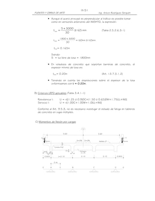 PUENTES Y OBRAS DE ARTE Ing. Arturo Rodríguez Serquén
III-51
0.825 L=2.10 2.10 2.10 0.825
.375
.30
.15
.15
3.60 3.60
t
Asfalto 2"S=2%S=2%
Cartelas 9"x6"
.15 Diafragma
b=.25b
x=.13
_
A BF
0.4L
C D
Pbarrera barrera
P
_
x=.13
E G
• Aunque el acero principal es perpendicular al tráfico es posible tomar
como en versiones anteriores del AASHTO, la expresión:
mm165
30
3000S
tmin ≥
+
= (Tabla 2.5.2.6.3-1)
mm165mm160
30
30001800
tmin ≥=
+
=
tmín= 0.165m
Siendo:
S = luz libre de losa = 1800mm
• En voladizos de concreto que soportan barreras de concreto, el
espesor mínimo de losa es:
tmín= 0.20m (Art. 13.7.3.1.2)
• Teniendo en cuenta las disposiciones sobre el espesor de la losa
uniformizamos con t = 0.20mt = 0.20mt = 0.20mt = 0.20m.
B) Criterios LRFD aplicables (Tabla 3.4.1-1)
Resistencia I: U = n[(1.25 ó 0.9)DC+(1.50 ó 0.65)DW+1.75(LL+IM)]
Servicio I: U = n[1.0DC+1.0DW+1.0(LL+IM)]
Conforme al Art. 9.5.3, no es necesario investigar el estado de fatiga en tableros
de concreto en vigas múltiples.
C) Momentos de flexión por cargas
 