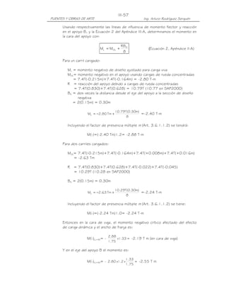 PUENTES Y OBRAS DE ARTE Ing. Arturo Rodríguez Serquén
III-57
Usando respectivamente las líneas de influencia de momento flector y reacción
en el apoyo B, y la Ecuación 2 del Apéndice III-A, determinamos el momento en
la cara del apoyo con:
8
RB
MM N
OLL += (Ecuación 2, Apéndice II-A)
Para un carril cargado:
ML = momento negativo de diseño ajustado para carga viva
MOL= momento negativo en el apoyo usando cargas de rueda concentradas
= 7.4T(-0.215m)+7.4T(-0.164m) = -2.80 T-m
R = reacción del apoyo debido a cargas de rueda concentradas
= 7.4T(0.830)+7.4T(0.628) = 10.79T (10.77 en SAP2000)
BN = dos veces la distancia desde el eje del apoyo a la sección de diseño
negativa
= 2(0.15m) = 0.30m
8
)m30.0(T79.10
Tm80.2ML +−= =-2.40 T-m
Incluyendo el factor de presencia múltiple m (Art. 3.6.1.1.2) se tendrá:
M(-)=(-2.40 Tm)1.2= -2.88 T-m
Para dos carriles cargados:
MOL= 7.4T(-0.215m)+7.4T(-0.164m)+7.4T(+0.008m)+7.4T(+0.016m)
= -2.63 Tm
R = 7.4T(0.830)+7.4T(0.628)+7.4T(-0.022)+7.4T(-0.045)
= 10.29T (10.28 en SAP2000)
BN = 2(0.15m) = 0.30m
8
)m30.0(T29.10
Tm63.2ML +−= =-2.24 T-m
Incluyendo el factor de presencia múltiple m (Art. 3.6.1.1.2) se tiene:
M(-)=(-2.24 Tm)1.0= -2.24 T-m
Entonces en la cara de viga, el momento negativo crítico afectado del efecto
de carga dinámica y el ancho de franja es:
M(-)LL+IM= - =33.1x
75.1
88.2
-2.19 T m (en cara de viga)
Y en el eje del apoyo B el momento es:
M(-)LL+IM= - =
75.1
33.1
x2.1x80.2 -2.55 T m
 