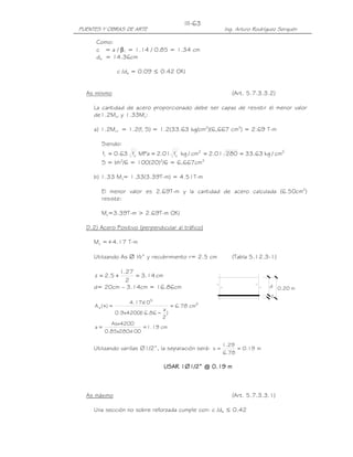 PUENTES Y OBRAS DE ARTE Ing. Arturo Rodríguez Serquén
III-63
d
z
0.20 m
Como:
c = a / β1 = 1.14 / 0.85 = 1.34 cm
de = 14.36cm
c /de = 0.09 ≤ 0.42 OK!
As mínimo (Art. 5.7.3.3.2)
La cantidad de acero proporcionado debe ser capaz de resistir el menor valor
de1.2Mcr y 1.33Mu:
a) 1.2Mcr = 1.2(fr S) = 1.2(33.63 kg/cm2
)(6,667 cm3
) = 2.69 T-m
Siendo:
22'
c
'
cr cm/kg63.3328001.2cm/kgf01.2MPaf63.0f ====
S = bh2
/6 = 100(20)2
/6 = 6,667cm3
b) 1.33 Mu= 1.33(3.39T-m) = 4.51T-m
El menor valor es 2.69T-m y la cantidad de acero calculada (6.50cm2
)
resiste:
Mu=3.39T-m > 2.69T-m OK!
D.2) Acero Positivo (perpendicular al tráfico)
Mu =+4.17 T-m
Utilizando As ∅ ½” y recubrimiento r= 2.5 cm (Tabla 5.12.3-1)
cm14.3
2
27.1
5.2z =+=
d= 20cm – 3.14cm = 16.86cm
2
5
s cm78.6
)
2
a
86.16(4200x9.0
10x17.4
)(A =
−
=+
cm19.1
100x280x85.0
4200Asx
a ==
Utilizando varillas ∅1/2”, la separación será: m19.0
78.6
29.1
s ==
USAR 1USAR 1USAR 1USAR 1∅∅∅∅1/2” @ 0.19 m1/2” @ 0.19 m1/2” @ 0.19 m1/2” @ 0.19 m
As máximo (Art. 5.7.3.3.1)
Una sección no sobre reforzada cumple con: c /de ≤ 0.42
 
