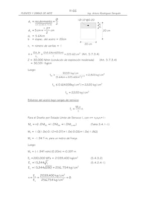 PUENTES Y OBRAS DE ARTE Ing. Arturo Rodríguez Serquén
III-66
20 cm
d
20 cm
dc
c
1Ø1/2"@0.20
2
Ø
ntorecubrimied
)4.3.7.5.Art(cm5
c +=
≤
44 344 21
cm
2
27.1
cm5dc +=
dc = 5.64cm
b = espac. del acero = 20cm
nv = número de varillas = 1
2
v
c
cm60.225
1
)cm20)(cm64.5x2(
n
b)d2(
A === (Art. 5.7.3.4)
Z = 30,000 N/mm (condición de exposición moderada) (Art. 5.7.3.4)
= 30,591 Kg/cm
Luego:
2
3/12sa cm/kg823,2
)cm60.225xcm64.5(
cm/kg591,30
f ==
22
sa cm/kg520,2)cm/kg4200(6.0f =≤
2
sa cm/kg520,2f =
Esfuerzo del acero bajo cargas de servicio
n
I
cM
f s
s =
Para el Diseño por Estado Límite de Servicio I, con n= nDnRnI=1:
)M0.1M0.1M0.1(nM IMLLDWDCs +++= (Tabla 3.4.1-1)
Ms = 1.0[1.0x(-0.12+0.07)+1.0x(-0.03)+1.0x(-1.86)]
Ms = -1.94 T-m, para un metro de franja.
Luego:
Ms = (-1.94T-m/m) (0.20m) =-0.39T-m
Es =200,000 MPa = 2’039,400 kg/cm2
(5.4.3.2)
'
cc f344,15E = (5.4.2.4-1)
2
c cm/kg754,256280344,15E ==
8
cm/kg754,256
cm/kg400,039'2
E
E
n 2
2
c
s
===
 