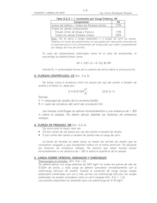 PUENTES Y OBRAS DE ARTE Ing. Arturo Rodríguez Serquén
II-3
Tabla 3.6.2.1Tabla 3.6.2.1Tabla 3.6.2.1Tabla 3.6.2.1----1 Incremento por1 Incremento por1 Incremento por1 Incremento por Carga Dinámica, IMCarga Dinámica, IMCarga Dinámica, IMCarga Dinámica, IM
ComponenteComponenteComponenteComponente IMIMIMIM
Juntas del tablero – Todos los Estados Límites 75%
Todos los demás componentes
Estado Límite de fatiga y fractura
Todos los demás Estados Límites
15%
33%
Nota.- No se aplica a cargas peatonales ni a cargas de carril de diseño.
Tampoco en muros de sostenimiento no solicitados por reacciones verticales de
la superestructura ni en componentes de fundaciones que estén completamente
por debajo del nivel del terreno.
En caso de componentes enterrados como en el caso de alcantarillas, el
porcentaje se deberá tomar como:
IM = 33(1.0 – 4.1DE) ን 0%
Siendo DE = profundidad mínima de la cubierta de tierra sobre la estructura (m).
3. FUERZAS CENTRÍFUGAS: CE3. FUERZAS CENTRÍFUGAS: CE3. FUERZAS CENTRÍFUGAS: CE3. FUERZAS CENTRÍFUGAS: CE (Art. 3.6.3)
Se toman como el producto entre los pesos por eje del camión o tandem de
diseño y el factor C, dado por:
R
V
0.0105C
2
= (3.6.3-1)
Siendo:
V = velocidad de diseño de la carretera (km/h)
R = radio de curvatura del carril de circulación (m)
Las fuerzas centrífugas se aplican horizontalmente a una distancia de 1.80
m sobre la calzada. Se deben aplicar además los factores de presencia
múltiple.
4. FUERZA DE FRENADO: BR4. FUERZA DE FRENADO: BR4. FUERZA DE FRENADO: BR4. FUERZA DE FRENADO: BR (Art. 3.6.4)
Se toma como el mayor valor de:
• 25 por ciento de los pesos por eje del camión o tandem de diseño
• 5 por ciento del camión o tandem de diseño más la carga de carril
La fuerza de frenado se debe ubicar en todos los carriles de diseño que se
consideren cargados y que transporten tráfico en la misma dirección. Se aplicarán
los factores de presencia múltiple. Se asumirá que estas fuerzas actúan
horizontalmente a una distancia de 1.80 m sobre la superficie de la calzada.
5. CARGA SOBRE VEREDAS, BARANDAS Y SARDINELES5. CARGA SOBRE VEREDAS, BARANDAS Y SARDINELES5. CARGA SOBRE VEREDAS, BARANDAS Y SARDINELES5. CARGA SOBRE VEREDAS, BARANDAS Y SARDINELES
Sobrecargas en Veredas (Art. 3.6.1.6)
Se deberá aplicar una carga peatonal de 367 kg/m2
en todas las aceras de más de
0.60m de ancho, y esta carga se deberá considerar simultáneamente con la
sobrecarga vehicular de diseño. Cuando la condición de carga incluya cargas
peatonales combinadas con uno o más carriles con sobrecarga vehicular, las cargas
peatonales se pueden considerar como un carril cargado (Art. 3.6.1.1.2).
Los puentes peatonales se diseñarán para una sobrecarga de 418 kg/m2
.
 