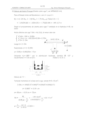 PUENTES Y OBRAS DE ARTE Ing. Arturo Rodríguez Serquén
III-72
2" 2"
0.30 m
3.5"
0.5"
z
1.5"
1.0"
1.0"
0.5"
2"
3.5"
b=2.10 m
b=0.30
h= 0.85
.20c
z
D) Cálculo del Acero Principal (Diseño como viga T, ver APÉNDICE III-A)
Para el Estado Límite de Resistencia I, con n= nDnRnI=1:
Mu = n[1.25 MDC + 1.50 MDW + 1.75 M(LL+IM)] (Tabla 3.4.1-1)
= 1.25(29.68) + 1.50(4.25) + 1.75(60.39) = 149.16 T-m
Según el procedimiento de diseño para vigas T señalado en el Apéndice III-B, se
tiene:
Ancho efectivo de viga T (Art. 4.6.2.6), el menor valor de:
L/4= 12/4 = 3.00m
12tf+ tw= 12(0.20)+0.30= 2.70m
S= 2.10m
Luego b= 2.10m
Suponiendo c= t= 0.20m
a= 0.85c= 0.85(20)= 17cm
Utilizando As=12∅1” con la distribución mostrada, estribos ∅ 1/2” y
recubrimiento r= 5.0 cm (2”) (Tabla 5.12.3-1)
Cálculo de “z” :
Tomando momentos en la base de la viga, siendo A=5.10 cm2
:
(12A) z = (4A)(3.5”)+(4A)(7”)+(2A)(3”)+(2A)(6.5”)
z= 5.083” =12.91 cm
d= 85cm – 12.91cm = 72cm
)
2
a
d(f9.0
M
=As
y
u 2
5
cm14.62
)
2
17
72(4200x9.0
10x16.149
=
−
=
00411.0
)72(210
14.62
bd
As
===ρ
 