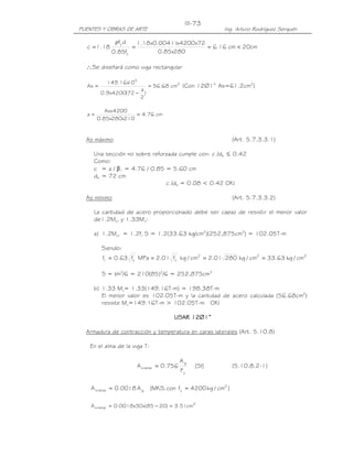 PUENTES Y OBRAS DE ARTE Ing. Arturo Rodríguez Serquén
III-73
cm20cm16.6
280x85.0
72x4200x00411.0x18.1
f85.0
df
18.1c '
c
y
<===
ρ
∴Se diseñará como viga rectangular
2
5
cm68.56
)
2
a
72(4200x9.0
10x16.149
As =
−
= (Con 12∅1” As=61.2cm2
)
cm76.4
210x280x85.0
4200Asx
a ==
As máximo (Art. 5.7.3.3.1)
Una sección no sobre reforzada cumple con: c /de ≤ 0.42
Como:
c = a / β1 = 4.76 / 0.85 = 5.60 cm
de = 72 cm
c /de = 0.08 < 0.42 OK!
As mínimo (Art. 5.7.3.3.2)
La cantidad de acero proporcionado debe ser capaz de resistir el menor valor
de1.2Mcr y 1.33Mu:
a) 1.2Mcr = 1.2fr S = 1.2(33.63 kg/cm2
)(252,875cm3
) = 102.05T-m
Siendo:
222'
c
'
cr cm/kg63.33cm/kg28001.2cm/kgf01.2MPaf63.0f ====
S = bh2
/6 = 210(85)2
/6 = 252,875cm3
b) 1.33 Mu= 1.33(149.16T-m) = 198.38T-m
El menor valor es 102.05T-m y la cantidad de acero calculada (56.68cm2
)
resiste Mu=149.16T-m > 102.05T-m OK!
USAR 12USAR 12USAR 12USAR 12∅∅∅∅1”1”1”1”
Armadura de contracción y temperatura en caras laterales (Art. 5.10.8)
En el alma de la viga T:
]SI[
F
A
756.0A
y
g
temps = (5.10.8.2-1)
]cm/kg4200fcon,MKS[A0018.0A 2
ygtemps ==
2
temps cm51.3)2085(x30x0018.0A =−=
 