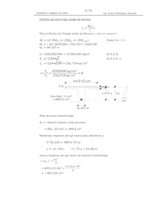 PUENTES Y OBRAS DE ARTE Ing. Arturo Rodríguez Serquén
III-75
b=30 cm
b=210 cm
20
Ast=8x61.2 cm²
=489.6 cm²
c=72-y 72
E.N. y
(+)
(fs/n)
Esfuerzo del acero bajo cargas de servicio
n
I
cM
f s
s =
Para el Diseño por Estado Límite de Servicio I, con n= nDnRnI=1:
)M0.1M0.1M0.1(nM IMLLDWDCs +++= (Tabla 3.4.1-1)
Ms = 1.0(1.0x29.68+1.0x4.25+1.0x60.39)
Ms = 94.32T-m
Es =200,000 MPa = 2’039,400 kg/cm2
(5.4.3.2)
'
cc f344,15E = (5.4.2.4-1)
2
c cm/kg754,256280344,15E ==
8
cm/kg754,256
cm/kg400,039'2
E
E
n 2
2
c
s
===
Área de acero transformada:
Ast = relación modular x área de acero
= 8(61.20 cm2
) = 489.6 cm2
Momentos respecto del eje neutro para determinar y:
210y (y/2) = 489.6 (72-y)
y = 16.14cm, c= 72-y = 55.86cm
Inercia respecto del eje neutro de sección transformada:
3
by
cAI
3
2
st +=
3
)14.16(210
)86.55(6.489
3
2
+=
= 1’822,031cm4
 