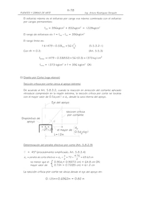PUENTES Y OBRAS DE ARTE Ing. Arturo Rodríguez Serquén
III-78
seccion critica
por cortante
v
Eje del apoyo
.12 .1255
L=12m
Dispositivo de
apoyo
el mayor de
0.5d ctg
v
d
El esfuerzo máximo es el esfuerzo por carga viva máximo combinado con el esfuerzo
por cargas permanentes:
fmáx = 396kg/cm2
+ 832kg/cm2
= 1228kg/cm2
El rango de esfuerzos es: f = fmáx – fmín = 396kg/cm2
El rango límite es:
)
h
r
(561f33.01479f min +−≤ (5.5.3.2-1)
Con r/h = 0.3: (Art. 5.5.3)
2
límite cm/kg1373)3.0(561)832(33.01479f =+−=
flímite = 1373 kg/cm2
> f = 396 kg/cm2
OK!
G) Diseño por Corte (viga interior)
Sección crítica por corte cerca al apoyo extremo
De acuerdo al Art. 5.8.3.2, cuando la reacción en dirección del cortante aplicado
introduce compresión en la región extrema, la sección crítica por corte se localiza
con el mayor valor de 0.5dvcot o dv, desde la cara interna del apoyo.
Determinación del peralte efectivo por corte (Art. 5.8.2.9)
= 45° (procedimiento simplificado, Art. 5.8.3.4)
cm62.69
2
76.4
72
2
a
defectivocortedeperalted ev =−=−==
no menor que el 0.90de= 0.90(72 cm) = 64.8 cm OK!
mayor valor de 0.72h = 0.72(85 cm) = 61.2 cm
La sección crítica por corte se ubica desde el eje del apoyo en:
0.125m+0.6962m = 0.82 m
 
