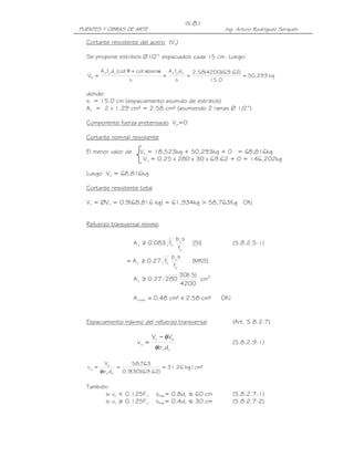PUENTES Y OBRAS DE ARTE Ing. Arturo Rodríguez Serquén
III-81
Cortante resistente del acero (Vs)
Se propone estribos Ø1/2” espaciados cada 15 cm. Luego:
kg293,50
0.15
)62.69)(4200(58.2
s
dfA
s
sen)cot(cotdfA
V
vyvvyv
s ===
+
=
ααθ
donde:
s = 15.0 cm (espaciamiento asumido de estribos)
Av = 2 x 1.29 cm² = 2.58 cm² (asumiendo 2 ramas Ø 1/2”)
Componente fuerza pretensado Vp=0
Cortante nominal resistente
El menor valor de Vn = 18,523kg + 50,293kg + 0 = 68,816kg
Vn = 0.25 x 280 x 30 x 69.62 + 0 = 146,202kg
Luego Vn = 68,816kg
Cortante resistente total
Vr = ØVn = 0.9(68,816 kg) = 61,934kg > 58,763Kg OK!
Refuerzo transversal mínimo
]SI[
f
sb
f083.0A
y
v'
cv ≥ (5.8.2.5-1)
]MKS[
f
sb
f27.0A
y
v'
cv ≥=
2
v cm
4200
)15(30
28027.0A ≥
!OK²cm58.2²cm48.0A mínv <=
Espaciamiento máximo del refuerzo transversal (Art. 5.8.2.7)
vv
pu
u
db
VV
v
φ
φ−
= (5.8.2.9-1)
²cm/kg26.31
)62.69)(30(9.0
763,58
db
V
v
vv
u
u ==
φ
=
También:
si vu < 0.125f’c smáx= 0.8dv ≤ 60 cm (5.8.2.7-1)
si vu ≥ 0.125f’c smáx= 0.4dv ≤ 30 cm (5.8.2.7-2)
 