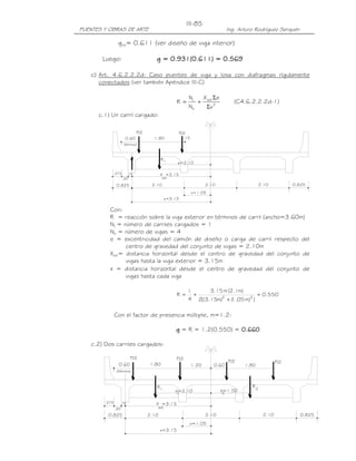 PUENTES Y OBRAS DE ARTE Ing. Arturo Rodríguez Serquén
III-85
21
0.60
R21R
e=1.50
1.80
P/2 P/2
ext
.15
.30
.375
x=3.15
0.8252.102.102.100.825
(Minimo)
P/2P/2
1.200.60 1.80
e=2.10
X =3.15
x=1.05
R1
x=1.05
X =3.15
e=2.10
1.800.60 .15
P/2 P/2
(Minimo)
2.10 2.10 2.10 0.825
x=3.15
.375 .15
ext
0.825
.30
gint= 0.611 (ver diseño de viga interior)
Luego: g = 0.g = 0.g = 0.g = 0.931931931931(0.6(0.6(0.6(0.611111111) = 0.5) = 0.5) = 0.5) = 0.569696969
c) Art. 4.6.2.2.2d: Caso puentes de viga y losa con diafragmas rígidamente
conectados (ver también Apéndice III-C)
2
ext
b
L
x
eX
N
N
R
Σ
Σ
+= (C4.6.2.2.2d-1)
c.1) Un carril cargado:
Con:
R = reacción sobre la viga exterior en términos de carril (ancho=3.60m)
NL = número de carriles cargados = 1
Nb = número de vigas = 4
e = excentricidad del camión de diseño o carga de carril respecto del
centro de gravedad del conjunto de vigas = 2.10m
Xext= distancia horizontal desde el centro de gravedad del conjunto de
vigas hasta la viga exterior = 3.15m
x = distancia horizontal desde el centro de gravedad del conjunto de
vigas hasta cada viga
550.0
])m05.1()m15.3[(2
)m1.2(m15.3
4
1
R 22
=
+
+=
Con el factor de presencia múltiple, m=1.2:
gggg = R = 1.2(0.550) = 0.60.60.60.660606060
c.2) Dos carriles cargados:
 