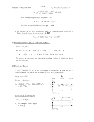 PUENTES Y OBRAS DE ARTE Ing. Arturo Rodríguez Serquén
III-86
DW
0.82 w =169 kg/m
BA
12 m
1014 kg
12,033 kg
270 kg
DC
B
w = 1938 kg/m
A
0.82
12 m
270 kg 270 kg
CL
586.0
])m05.1()m15.3[(2
)m50.1m10.2(m15.3
4
2
R 22
=
+
−
+=
Con el factor de presencia múltiple m=1.0:
g = R = 1.0(0.586) = 0.586
El factor de distribución crítico es, g= 0.g= 0.g= 0.g= 0.660660660660
d) De los casos a), b), y c), seleccionamos para el estado limite de resistencia el
factor de distribución de momento, g= 0.g= 0.g= 0.g= 0.660660660660
MLL+IM= 0.660(98.83 T-m) = 65.23T-m
B) Momento de Diseño, Estado Límite de Resistencia I
Con n= nDnRnI=1:
Mu = n[1.25 MDC + 1.50 MDW + 1.75 M(LL+IM)] (Tabla 3.4.1-1)
= 1.25(35.73) + 1.50(3.04) + 1.75(65.23) = 163.38T-m
Se sugiere al interesado y a manera de práctica, realizar el cálculo del acero
correspondiente.
C) Diseño por Corte
La sección crítica por corte por simplicidad la tomaremos al igual que en el
caso de la viga interior, a una distancia 0.82m del eje del apoyo.
Carga muerta (DC)
Con wDC=1,938kg/m
)m/kg1938(m82.0kg)270033,12(VDC −−=
= 10,174kg
Superficie de rodadura (DW)
Con wDW= 169kg/m
)m/kg169(m82.0kg1014VDW −=
= 875kg
 