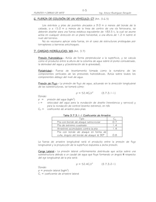 PUENTES Y OBRAS DE ARTE Ing. Arturo Rodríguez Serquén
II-5
6. FUERZA DE COLISIÓN6. FUERZA DE COLISIÓN6. FUERZA DE COLISIÓN6. FUERZA DE COLISIÓN DE UN VEHÍCULO: CTDE UN VEHÍCULO: CTDE UN VEHÍCULO: CTDE UN VEHÍCULO: CT (Art. 3.6.5)
Los estribos y pilas de puentes ubicados a 9.0 m o menos del borde de la
calzada, o a 15.0 m o menos de la línea de centro de una vía ferroviaria, se
deberán diseñar para una fuerza estática equivalente de 183.5 t, la cual se asume
actúa en cualquier dirección en un plano horizontal, a una altura de 1.2 m sobre el
nivel del terreno.
No es necesario aplicar esta fuerza, en el caso de estructuras protegidas por
terraplenes o barreras antichoques.
7. CARGAS HIDRÁULICAS: WA7. CARGAS HIDRÁULICAS: WA7. CARGAS HIDRÁULICAS: WA7. CARGAS HIDRÁULICAS: WA (Art. 3.7)
Presión HidrostáticaPresión HidrostáticaPresión HidrostáticaPresión Hidrostática....---- Actúa de forma perpendicular a la superficie, y se calcula
como el producto entre la altura de la columna de agua sobre el punto considerado,
la densidad del agua y g (aceleración de la gravedad).
FlotabilidadFlotabilidadFlotabilidadFlotabilidad....---- Fuerza de levantamiento tomada como la sumatoria de las
componentes verticales de las presiones hidrostáticas. Actúa sobre todos los
componentes debajo del nivel de agua.
Presión de FlujoPresión de FlujoPresión de FlujoPresión de Flujo....---- La presión de flujo de agua, actuando en la dirección longitudinal
de las subestructuras, se tomará como:
p = 52.4CDV2
(3.7.3.1-1)
Donde:
p = presión del agua (kg/m2
)
v = velocidad del agua para la inundación de diseño (resistencia y servicio) y
para la inundación de control (evento extremo), en m/s
CD = coeficiente de arrastre para pilas
Tabla 3.7.3.1Tabla 3.7.3.1Tabla 3.7.3.1Tabla 3.7.3.1----1111 Coeficiente de ArrastreCoeficiente de ArrastreCoeficiente de ArrastreCoeficiente de Arrastre
Tipo CD
Pila con borde de ataque semicircular 0.7
Pila de extremo cuadrado 1.4
Arrastres acumulados contra la pila 1.4
Pila con borde de ataque en forma de
cuña, ángulo del borde de ataque ≤ 90° 0.8
La fuerza de arrastre longitudinal será el producto entre la presión de flujo
longitudinal y la proyección de la superficie expuesta a dicha presión.
Carga LateralCarga LateralCarga LateralCarga Lateral....---- La presión lateral uniformemente distribuida que actúa sobre una
subestructura debido a un caudal de agua que fluye formando un ángulo θ respecto
del eje longitudinal de la pila será:
p = 52.4CLV2
(3.7.3.2-1)
Donde:
p = presión lateral (kg/m2
)
CL = coeficiente de arrastre lateral
 