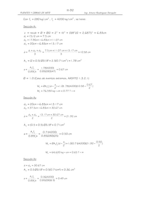PUENTES Y OBRAS DE ARTE Ing. Arturo Rodríguez Serquén
III-92
Con 2'
c cm/kg280f = , 2
y cm/kg4200f = , se tiene:
Sección A1
z = recub + Ø + Ø/2 = 2” + ½” + (3/8”)/2 = 2.6875” = 6.83cm
cm5.7cm2/15d1 ==
cm07.11cm83.6cm90.17d2 =−=
cm17.13cm83.6cm20d3 =−=
cm58.10
3
cm17.13cm07.11cm5.7
3
ddd
d 321
=
++
=
++
=
22
s cm78.1)cm71.0(5.2"8/3Ø)5.02(A ==+=
cm67.0
)47)(280(85.0
)4200(78.1
bf85.0
fA
a '
c
ys
===
Ø = 1.0 (Caso de eventos extremos, AASHTO 1.3.2.1)
)
2
67.0
58.10)(4200)(78.1(0.1)
2
a
d(fØAM ysu −=−=
mT77.0cmkg592,76Mu −=−=
Sección A2
cm17.13cm83.6cm20d3 =−=
cm67.30cm83.6cm5.37d4 =−=
cm92.21
2
cm67.30cm17.13
2
dd
d 43
=
+
=
+
=
2
s cm71.0"8/3Ø)5.05.0(A =+=
cm50.0
)25)(280(85.0
)4200(71.0
bf85.0
fA
a '
c
ys
===
mT65.0cmkg620,64Mu −=−=
Sección A3
cm67.30dd 4 ==
2
s cm36.0²)cm71.0(5.0"8/3Ø5.0A ===
cm49.0
)13)(280(85.0
)4200(36.0
bf85.0
fA
a '
c
ys
===
)
2
50.0
92.21)(4200)(71.0(0.1)
2
a
d(fØAM ysu −=−=
 