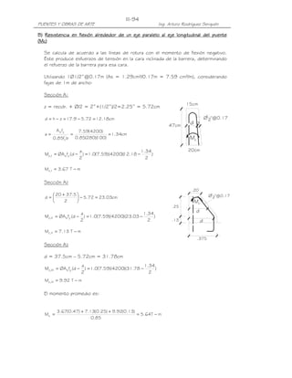 PUENTES Y OBRAS DE ARTE Ing. Arturo Rodríguez Serquén
III-94
Ø1
2"@0.17
d z
Mc
15cm
20cm
47cm
cM
d
.20
Ø1
2"@0.17
.25
.13
.375
d
B)B)B)B) Resistencia en flexión alrededorResistencia en flexión alrededorResistencia en flexión alrededorResistencia en flexión alrededor de un eje paralelo al eje longitudinal del puentede un eje paralelo al eje longitudinal del puentede un eje paralelo al eje longitudinal del puentede un eje paralelo al eje longitudinal del puente
(M(M(M(Mcccc))))
Se calcula de acuerdo a las líneas de rotura con el momento de flexión negativo.
Éste produce esfuerzos de tensión en la cara inclinada de la barrera, determinando
el refuerzo de la barrera para esa cara.
Utilizando 1Ø1/2”@0.17m (As = 1.29cm²/0.17m = 7.59 cm²/m), considerando
fajas de 1m de ancho:
Sección A1
z = recub. + Ø/2 = 2”+(1/2”)/2=2.25” = 5.72cm
cm18.1272.59.17zhd =−=−=
cm34.1
)100)(280(85.0
)4200(59.7
bf85.0
fA
a '
c
ys
===
mT67.3M I,c −=
Sección A2
cm03.2372.5
2
5.3720
d =−




 +
=
mT13.7M II,c −=
Sección A3
d = 37.5cm – 5.72cm = 31.78cm
mT92.9M III,c −=
El momento promedio es:
mT64.5
85.0
)13.0(92.9)25.0(13.7)47.0(67.3
Mc −=
++
=
)
2
34.1
18.12)(4200)(59.7(0.1)
2
a
d(fØAM ysI,c −=−=
)
2
34.1
03.23)(4200)(59.7(0.1)
2
a
d(fØAM ysII,c −=−=
)
2
34.1
78.31)(4200)(59.7(0.1)
2
a
d(fØAM ysIII,c −=−=
 