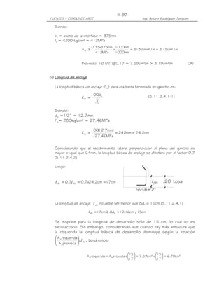 PUENTES Y OBRAS DE ARTE Ing. Arturo Rodríguez Serquén
III-97
dhl
dhl Losa.20
recub=2"
Siendo:
bv = ancho de la interfase = 375mm
fy = 4200 kg/cm² = 412MPa
Proveído: 1Ø1/2”@0.17 = 7.59cm²/m > 3.19cm²/m OK!
GGGG)))) Longitud de anclajeLongitud de anclajeLongitud de anclajeLongitud de anclaje
La longitud básica de anclaje (lhb) para una barra terminada en gancho es:
(5.11.2.4.1-1)
Siendo:
db =1/2” = 12.7mm
f’c= 280kg/cm² = 27.46MPa
Considerando que el recubrimiento lateral perpendicular al plano del gancho es
mayor o igual que 64mm, la longitud básica de anclaje se afectará por el factor 0.7
(5.11.2.4.2).
Luego:
La longitud de anclaje no debe ser menor que 8db ó 15cm (5.11.2.4.1)
Se dispone para la longitud de desarrollo sólo de 15 cm, lo cual no es
satisfactorio. Sin embargo, considerando que cuando hay más armadura que
la requerida la longitud básica de desarrollo disminuye según la relación
hb
s
s
x
provistaA
requeridaA
l





, tendremos:
²cm70.6
17
15
x²cm59.7
17
15
xprovistaArequeridaA ss =





=





=
m/²cm19.3m/²mm6.318
mm1000
mm1000
x
MPa412
mm375x35.0
Avf ==≥
'
c
b
hb
f
d100
=l
cm2.24mm242
MPa46.27
)mm7.12(100
hb ===l
cm17cm2.24x7.07.0 hbdh === ll
cm15ycm16.10d8cm17 bdh =≥=l
 