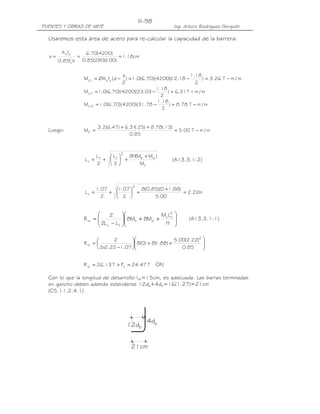 PUENTES Y OBRAS DE ARTE Ing. Arturo Rodríguez Serquén
III-98
4d
12d b
b
21cm
Usaremos esta área de acero para re-calcular la capacidad de la barrera:
cm18.1
)100)(280(85.0
)4200(70.6
bf85.0
fA
a '
c
ys
===
m/mT31.6)
2
18.1
03.23)(4200)(70.6(0.1M II,c −=−=
m/mT78.8)
2
18.1
78.31)(4200)(70.6(0.1M III,c −=−=
Luego: m/mT00.5
85.0
)13(.78.8)25(.31.6)47(.26.3
MC −=
++
=
(A13.3.1-2)
(A13.3.1-1)
OK!
Con lo que la longitud de desarrollo ldh=15cm, es adecuada. Las barras terminadas
en gancho deben además extenderse 12db+4db=16(1.27)=21cm
(C5.11.2.4.1)
m/mT26.3)
2
18.1
18.12)(4200)(70.6(0.1)
2
a
d(fØAM ysI,c −=−=−=
c
wb
2
tt
c
M
)MM(H8
2
L
2
L
L
+
+





+=
m22.2
00.5
)88.10)(85.0(8
2
07.1
2
07.1
L
2
c =
+
+





+=








++





−
=
H
LM
M8M8
LL2
2
R
2
cc
wb
tc
w








++





−
=
85.0
)22.2(00.5
)88.1(8)0(8
07.122.2x2
2
R
2
w
T47.24FT13.26R tw =>=
 