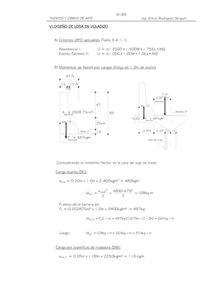 PUENTES Y OBRAS DE ARTE Ing. Arturo Rodríguez Serquén
III-99
37.5
Asfalto 2"
85
13
25cm
47
17.5
05
15
A = 2028.75cm
barrera
x=13
2
_
P = 487kg/m
barrera
x
barrera
P = 487kg/m
_
x=.13
7.4T
0.375 0.30 .15 .15
cara de viga
0.20
Asfalto 2"
0.30
(mínimo)
V)V)V)V) DISEÑO DE LOSA EN VOLADIZODISEÑO DE LOSA EN VOLADIZODISEÑO DE LOSA EN VOLADIZODISEÑO DE LOSA EN VOLADIZO
A) Criterios LRFD aplicables (Tabla 3.4.1-1)
Resistencia I: U = n[1.25DC+1.50DW+1.75(LL+IM)]
Evento Extremo II: U = n[1.0DC+1.0DW+1.0(LL+IM)]
B) Momentos de flexión por cargas (franja de 1.0m de ancho)
Considerando el momento flector en la cara de viga se tiene:
Carga muerta (DC):
wlosa = 0.20m x 1.0m x 2,400kg/m3
= 480kg/m
===
2
)675.0(480
2
Lw
M
22
losa
1,DC 109kg-m
El peso de la barrera es:
Pb = 0.202875m² x 1.0m x 2400kg/m³ = 487kg
mkg265)m13.0m675.0(kg487)xL(PM b2,DC −=−=−=
Luego: mkg374mkg265mkg109MDC −=−+−=
Carga por superficie de rodadura (DW):
wasf 2” = 0.05m x 1.00m x 2250kg/m³ = 113 kg/m
 