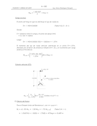 PUENTES Y OBRAS DE ARTE Ing. Arturo Rodríguez Serquén
III-100
w
R =26.13T
H=0.85
M
CT
L +2H= 2.22m+2x0.85m
C
= 3.92m
mkg5
2
)30.0(113
M
2
DW −==
Carga viva (LL):
El ancho de franja en que se distribuye el eje de rueda es:
E= 1140+0.833X (Tabla 4.6.2.1.3-1)
Donde:
X = distancia entre la carga y el punto de apoyo (mm)
= 0.15m =150mm
Luego:
E= 1140+0.833(150) = 1265mm = 1.27m
El momento del eje de rueda vehicular distribuido en un ancho E=1.27m,
afectado por el factor de presencia múltiple (m=1.2), y el incremento por carga
dinámica (I=0.33) es:
mkg0)0.(
m27.1
)33.1)(2.1(T4.7
M IMLL −=



=+
Colisión vehicular (CT):
mT67.5)m85.0(
m92.3
T13.26
)H(
H2L
R
M
c
w
CT −==





+
=
C) Cálculo del Acero
Para el Estado Límite de Resistencia I, con n= nDnRnI=1:
Mu = n[1.25 MDC + 1.50 MDW + 1.75 M(LL+IM)] (Tabla 3.4.1-1)
= 1.25(374) + 1.50(5) + 1.75(0) = 475kg-m = 0.48T-m
 