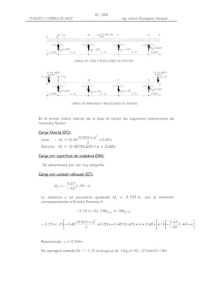 PUENTES Y OBRAS DE ARTE Ing. Arturo Rodríguez Serquén
III-104
x
x
CARGA DE BARANDAS Y REACCIONES EN APOYOS
CARGA DE LOSA Y REACCIONES EN APOYOS
0.130.13
barrera
P =0.487T
barrera
P =0.487T
R =0.68T
0.825 2.10 2.10 2.10 0.825
R =0.68TA B
R =0.19T C
R =0.19T D
R =0.89TDR =1.02TC
R =1.02T
BA
R =0.89T
0.8252.102.102.100.825
losa
w =0.48 T /m
GE
DCBA
A
B C D
E
G
En el primer tramo interior de la losa se tienen las siguientes expresiones de
momento flector:
Carga Muerta (DC):Carga Muerta (DC):Carga Muerta (DC):Carga Muerta (DC):
Losa : x89.0
2
)x825.0(
48.0M
2
x +
+
−=
Barrera: Mx = -0.487(0.695+x) + 0.68x
Carga por superficie de rodadura (DW):Carga por superficie de rodadura (DW):Carga por superficie de rodadura (DW):Carga por superficie de rodadura (DW):
Se despreciará por ser muy pequeña.
CargaCargaCargaCarga por colisión vehicularpor colisión vehicularpor colisión vehicularpor colisión vehicular ((((CTCTCTCT):):):):
)x40.1(
40.1
67.5
MCT −−=
La distancia x se encuentra igualando Mu = 3.73T-m, con el momento
correspondiente al Evento Extremo II:
]M0.1M25.1[0.173.3 x,CTx,DC +=−




−−+





++−+
+
−=− )x40.1(
40.1
67.5
0.1x68.0)x695.0(487.0x89.0
2
)x825.0(
48.025.173.3
2
Resolviendo, x = 0.54m.
Se agregará además (5.11.1.2) la longitud de 15db=15(1.27cm)=0.19m
 