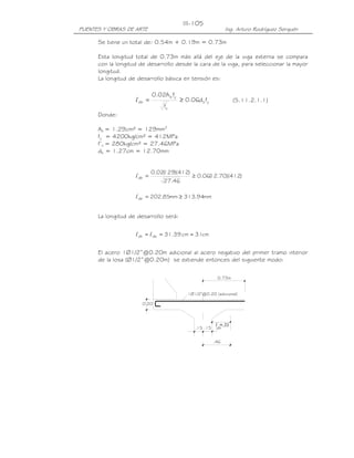 PUENTES Y OBRAS DE ARTE Ing. Arturo Rodríguez Serquén
III-105
yb'
c
yb
db fd06.0
f
fA02.0
≥=l
)412)(70.12(06.0
46.27
)412)(129(02.0
db ≥=l
mm94.313mm85.202db ≥=l
cm31cm39.31dbdh ≈== ll
1Ø1/2"@0.20 (adicional)
0.20
.15 .15
0.73m
l =.31
dh
.46
Se tiene un total de: 0.54m + 0.19m = 0.73m
Esta longitud total de 0.73m más allá del eje de la viga externa se compara
con la longitud de desarrollo desde la cara de la viga, para seleccionar la mayor
longitud.
La longitud de desarrollo básica en tensión es:
(5.11.2.1.1)
Donde:
Ab = 1.29cm² = 129mm2
fy = 4200kg/cm² = 412MPa
f’c = 280kg/cm² = 27.46MPa
db = 1.27cm = 12.70mm
La longitud de desarrollo será:
El acero 1Ø1/2”@0.20m adicional al acero negativo del primer tramo interior
de la losa (Ø1/2”@0.20m) se extiende entonces del siguiente modo:
 