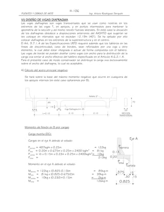 PUENTES Y OBRAS DE ARTE Ing. Arturo Rodríguez Serquén
III-106
SECCION
TRANSVERSAL
.70
.25
.85
L=2.10 2.10 2.10
.15.15
Asfalto 2"
.15
Viga Diafragma b=.25.30
.15
.30
0.825
.375
.15
P
P
P
barrera
losa
cartela
0.13
0.20
Eje A
VVVVIIII) DISEÑO DE) DISEÑO DE) DISEÑO DE) DISEÑO DE VIVIVIVIGAS DIAFRAGMAGAS DIAFRAGMAGAS DIAFRAGMAGAS DIAFRAGMA
Las vigas diafragmas son vigas transversales que se usan como riostras en los
extremos de las vigas T, en apoyos, y en puntos intermedios para mantener la
geometría de la sección y así mismo resistir fuerzas laterales. En este caso la ubicación
de los diafragmas obedece a disposiciones anteriores del AASHTO que sugerían se
les coloque en intervalos que no excedan 12.19m (40’). Se ha optado por ello
colocar diafragmas en los extremos de la superestructura y en el centro.
El Art. 9.7.1.4 de las Especificaciones LRFD requiere además que los tableros en las
líneas de discontinuidad, caso de bordes, sean reforzados por una viga u otro
elemento, la cual debe estar integrada o actuar de forma compuesta con el tablero.
Las vigas de borde se pueden diseñar como vigas con ancho para la distribución de la
carga viva similar al ancho efectivo del tablero especificado en el Artículo 4.6.2.1.4.
Para el presente caso de modo conservador se distribuye la carga viva exclusivamente
sobre el ancho del diafragma, lo cual es aceptable.
A) Cálculo del acero principal negativo
Se hará sobre la base del máximo momento negativo que ocurre en cualquiera de
los apoyos internos (en este caso optaremos por B).
Momento de flexión en B por cargas
Carga muerta (DC):
Cargas en el eje A debido al volado:
Pbarrera = 487kg/m x 0.25m = 122kg
Plosa = 0.20m x 0.675m x 0.25m x 2400 kg/m3
= 81kg
Pcartela = ½ x 0.15m x 0.23m x 0.25m x 2400kg/m3
= 10kg
Ptotal = 213kg
Momento en el eje A debido al volado:
Mbarrera = 122kg x (0.825-0.13)m = 85kg-m
Mlosa = 81kg x (0.825-0.675/2)m = 39kg-m
Mcartela = 10kg x (0.23/3+0.15)m = 2kg-m
Mtotal = 126kg-m
 