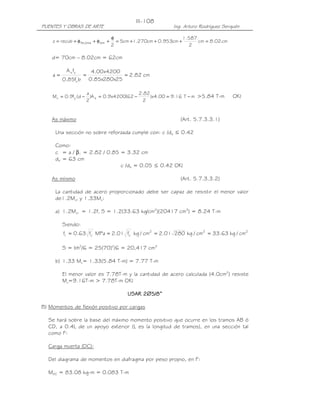 PUENTES Y OBRAS DE ARTE Ing. Arturo Rodríguez Serquén
III-108
cm02.8cm
2
587.1
cm953.0cm270.1cm5
2
recubz estlosa,As =+++=
φ
+φ+φ+=
d= 70cm – 8.02cm = 62cm
cm82.2
25x280x85.0
4200x00.4
bf85.0
fA
a '
c
ys
===
mT16.900.4x)
2
82.2
62(4200x9.0A)
2
a
d(f9.0M syu −=−=−= >5.84 T-m OK!
As máximo (Art. 5.7.3.3.1)
Una sección no sobre reforzada cumple con: c /de ≤ 0.42
Como:
c = a / β1 = 2.82 / 0.85 = 3.32 cm
de = 63 cm
c /de = 0.05 ≤ 0.42 OK!
As mínimo (Art. 5.7.3.3.2)
La cantidad de acero proporcionado debe ser capaz de resistir el menor valor
de1.2Mcr y 1.33Mu:
a) 1.2Mcr = 1.2fr S = 1.2(33.63 kg/cm2
)(20417 cm3
) = 8.24 T-m
Siendo:
222'
c
'
cr cm/kg63.33cm/kg28001.2cm/kgf01.2MPaf63.0f ====
S = bh2
/6 = 25(70)2
/6 = 20,417 cm3
b) 1.33 Mu= 1.33(5.84 T-m) = 7.77 T-m
El menor valor es 7.78T-m y la cantidad de acero calculada (4.0cm2
) resiste
Mu=9.16T-m > 7.78T-m OK!
USAR 2USAR 2USAR 2USAR 2∅∅∅∅5/8”5/8”5/8”5/8”
B) Momentos de flexión positivo por cargas
Se hará sobre la base del máximo momento positivo que ocurre en los tramos AB ó
CD, a 0.4L de un apoyo exterior (L es la longitud de tramos), en una sección tal
como F:
Carga muerta (DC):
Del diagrama de momentos en diafragma por peso propio, en F:
MDC = 83.08 kg-m = 0.083 T-m
 