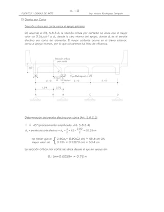 PUENTES Y OBRAS DE ARTE Ing. Arturo Rodríguez Serquén
III-110
.70
v
0.76
vd
0.5d ctg
el mayor
de
´ ´Seccion critica
por corte
DCBA
.30 .15.15
2.102.102.10
H
1.34
Viga Diafragma b=.25
D) Diseño por Corte
Sección crítica por corte cerca al apoyo extremo
De acuerdo al Art. 5.8.3.2, la sección crítica por cortante se ubica con el mayor
valor de 0.5dvcot o dv, desde la cara interna del apoyo, donde dv es el peralte
efectivo por corte del elemento. El mayor cortante ocurre en el tramo exterior,
cerca al apoyo interior, por lo que utilizaremos tal línea de influencia.
Determinación del peralte efectivo por corte (Art. 5.8.2.9)
= 45° (procedimiento simplificado, Art. 5.8.3.4)
cm59.60
2
82.2
62
2
a
defectivocortedeperalted ev =−=−==
no menor que el 0.90de= 0.90(62 cm) = 55.8 cm OK!
mayor valor de 0.72h = 0.72(70 cm) = 50.4 cm
La sección crítica por corte se ubica desde el eje del apoyo en:
0.15m+0.6059m = 0.76 m
 