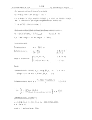 PUENTES Y OBRAS DE ARTE Ing. Arturo Rodríguez Serquén
III-112
s
dfA
V
vyv
s =
Con la posición del camión de diseño mostrada:
VLL=7.4T(-0.739)+7.4T(-0.075) = -6.02 T
Con el factor de carga dinámica IM=0.33 y el factor de presencia múltiple
m=1.2, considerando que la viga diafragma toma toda la carga viva:
VLL+IM= -6.02T(1.33)(1.2) = -9.61 T
Combinación crítica, Estado Límite de Resistencia I, con n= nDnRnI=1:
Vu = n[(1.25 ó 0.9)VDC + 1.75 V(LL+IM)] (Tabla 3.4.1-1)
Vu = 0.9(+138kg)+ 1.75(-9,610kg) = -16,693 kg
Diseño de estribos:
Cortante actuante : Vu = 16,693 kg
Cortante resistente : Vr = Ø Vn (5.8.2.1-2)
Ø = 0.9 (5.5.4.2)
Vn = Vc+Vs+ Vp (5.8.3.3.-1)
siendo Vn el menor de:
Vn = 0.25f’cbvdv + Vp (5.8.3.3-2)
Donde:
Cortante resistente concreto ]N[dbf083.0V vv
'
cc β= (5.8.3.3-3)
para β=2 (Art. 5.8.3.4): ]kg[dbf53.0V vv
'
cc =
Cortante resistente acero:
s
sen)cot(cotdfA
V
vyv
s
ααθ +
= (5.8.3.3-4)
con ᒕ = 45° (Art. 5.8.3.4)
α = 90° (ángulo de inclinación del estribo)
Cortante resistente concreto (Vc)
)59.60x25(28053.0]kg[dbf53.0]N[dbf083.0V vv
'
cvv
'
cc ==β=
Vc = 13,434 kg
siendo bv = ancho del alma= 25 cm
 