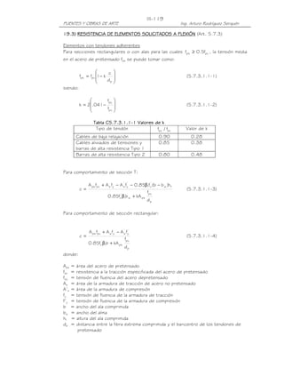 PUENTES Y OBRAS DE ARTE Ing. Arturo Rodríguez Serquén
III-119
11119999.3).3).3).3) RESISTERESISTERESISTERESISTENNNNCIA DECIA DECIA DECIA DE ELEMENTOS SOLICITADOS A FLEXIÓNELEMENTOS SOLICITADOS A FLEXIÓNELEMENTOS SOLICITADOS A FLEXIÓNELEMENTOS SOLICITADOS A FLEXIÓN (Art. 5.7.3)
Elementos con tendones adherentes
Para secciones rectangulares o con alas para las cuales pupe f5.0f ≥ , la tensión media
en el acero de pretensado fps se puede tomar como:








−=
p
pups
d
c
k1ff (5.7.3.1.1-1)
siendo:








−=
pu
py
f
f
041.2k (5.7.3.1.1-2)
Tabla C5.7.3.1.1Tabla C5.7.3.1.1Tabla C5.7.3.1.1Tabla C5.7.3.1.1----1111 Valores de kValores de kValores de kValores de k
Tipo de tendón pupy f/f Valor de k
Cables de baja relajación 0.90 0.28
Cables aliviados de tensiones y
barras de alta resistencia Tipo 1
0.85 0.38
Barras de alta resistencia Tipo 2 0.80 0.48
Para comportamiento de sección T:
p
pu
psw1
'
c
fw
'
c1
'
y
'
syspups
d
f
kAbf85.0
h)bb(f85.0fAfAfA
c
+β
−β−−+
= (5.7.3.1.1-3)
Para comportamiento de sección rectangular:
p
pu
ps1
'
c
'
y
'
syspups
d
f
kAbf85.0
fAfAfA
c
+β
−+
= (5.7.3.1.1-4)
donde:
Aps = área del acero de pretensado
fpu = resistencia a la tracción especificada del acero de pretensado
fpy = tensión de fluencia del acero depretensado
As = área de la armadura de tracción de acero no pretensado
A’s = área de la armadura de compresión
fy = tensión de fluencia de la armadura de tracción
f’y = tensión de fluencia de la armadura de compresión
b = ancho del ala comprimida
bw = ancho del alma
hf = altura del ala comprimida
dp = distancia entre la fibra extrema comprimida y el baricentro de los tendones de
pretensado
 